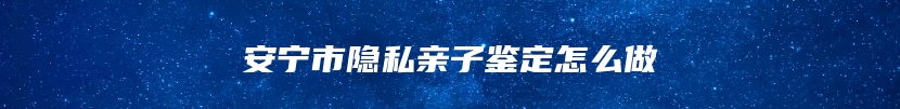 安宁市隐私亲子鉴定怎么做