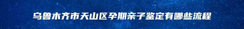 乌鲁木齐市天山区孕期亲子鉴定有哪些流程