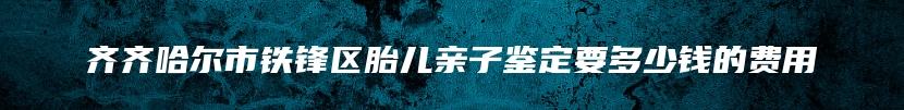 齐齐哈尔市铁锋区胎儿亲子鉴定要多少钱的费用