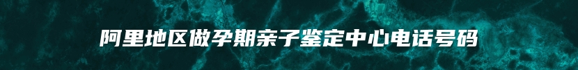 阿里地区做孕期亲子鉴定中心电话号码