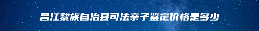 昌江黎族自治县司法亲子鉴定价格是多少