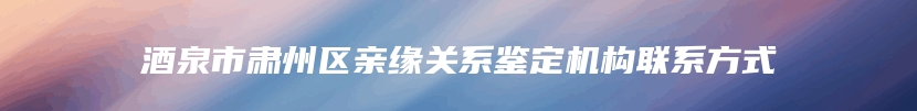 酒泉市肃州区亲缘关系鉴定机构联系方式