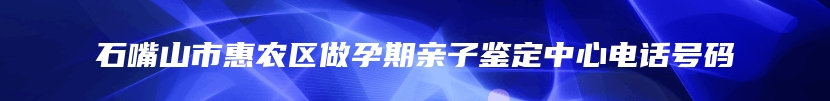 石嘴山市惠农区做孕期亲子鉴定中心电话号码