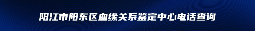 阳江市阳东区血缘关系鉴定中心电话查询