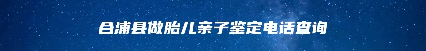 合浦县做胎儿亲子鉴定电话查询