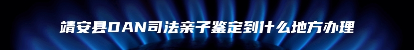 靖安县DAN司法亲子鉴定到什么地方办理
