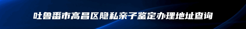 吐鲁番市高昌区隐私亲子鉴定办理地址查询