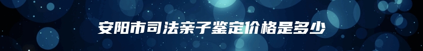 安阳市司法亲子鉴定价格是多少