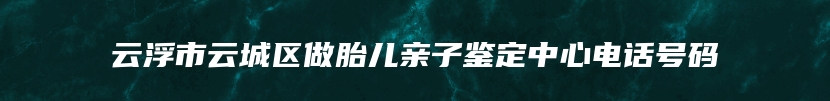 云浮市云城区做胎儿亲子鉴定中心电话号码