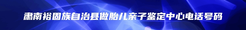 肃南裕固族自治县做胎儿亲子鉴定中心电话号码