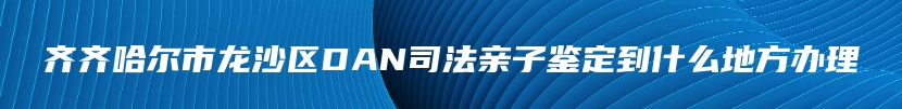 齐齐哈尔市龙沙区DAN司法亲子鉴定到什么地方办理