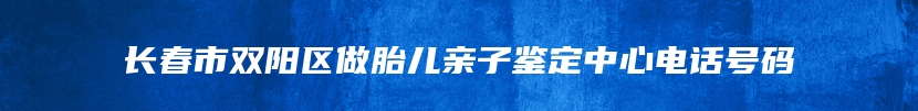 长春市双阳区做胎儿亲子鉴定中心电话号码