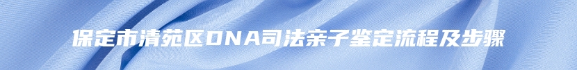 保定市清苑区DNA司法亲子鉴定流程及步骤