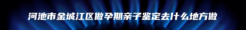 河池市金城江区做孕期亲子鉴定去什么地方做