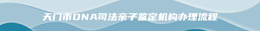 天门市DNA司法亲子鉴定机构办理流程