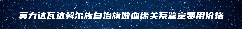 莫力达瓦达斡尔族自治旗做血缘关系鉴定费用价格