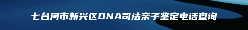 七台河市新兴区DNA司法亲子鉴定电话查询
