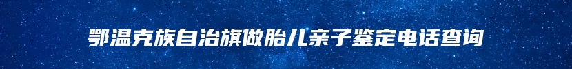 鄂温克族自治旗做胎儿亲子鉴定电话查询