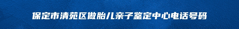 保定市清苑区做胎儿亲子鉴定中心电话号码