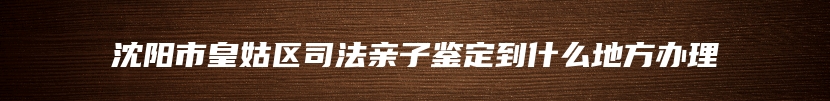 沈阳市皇姑区司法亲子鉴定到什么地方办理