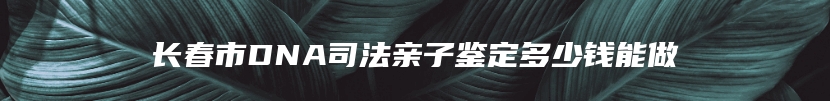 长春市DNA司法亲子鉴定多少钱能做
