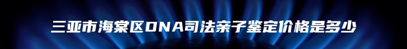 三亚市海棠区DNA司法亲子鉴定价格是多少