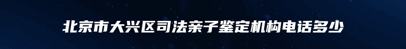 北京市大兴区司法亲子鉴定机构电话多少