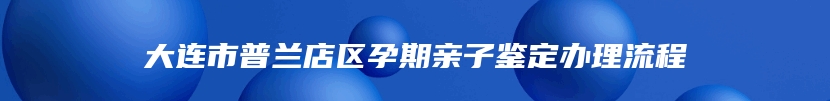 大连市普兰店区孕期亲子鉴定办理流程