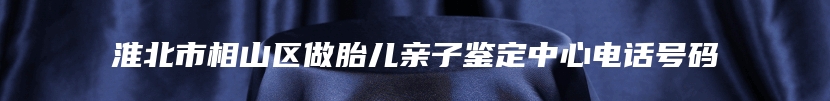 淮北市相山区做胎儿亲子鉴定中心电话号码