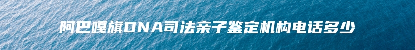 阿巴嘎旗DNA司法亲子鉴定机构电话多少