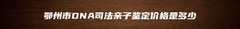 鄂州市DNA司法亲子鉴定价格是多少