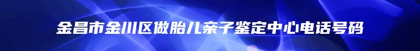 金昌市金川区做胎儿亲子鉴定中心电话号码