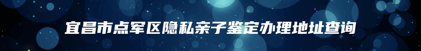 宜昌市点军区隐私亲子鉴定办理地址查询