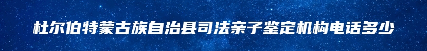 杜尔伯特蒙古族自治县司法亲子鉴定机构电话多少