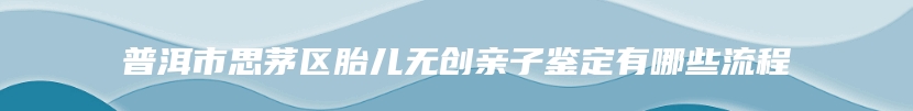 普洱市思茅区胎儿无创亲子鉴定有哪些流程