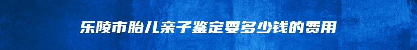 乐陵市胎儿亲子鉴定要多少钱的费用