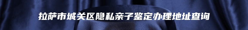 拉萨市城关区隐私亲子鉴定办理地址查询
