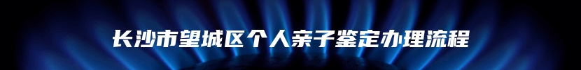 长沙市望城区个人亲子鉴定办理流程