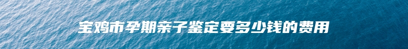 宝鸡市孕期亲子鉴定要多少钱的费用