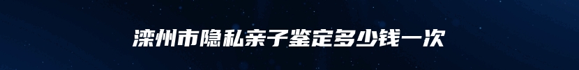 滦州市隐私亲子鉴定多少钱一次