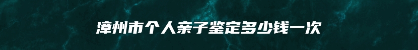 漳州市个人亲子鉴定多少钱一次