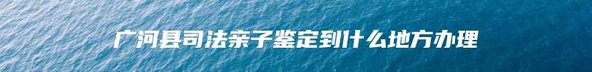 广河县司法亲子鉴定到什么地方办理