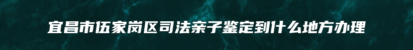 宜昌市伍家岗区司法亲子鉴定到什么地方办理