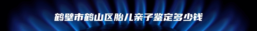 鹤壁市鹤山区胎儿亲子鉴定多少钱