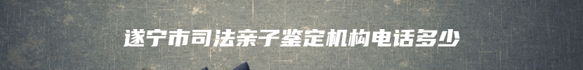 遂宁市司法亲子鉴定机构电话多少