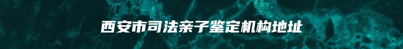 西安市司法亲子鉴定机构地址