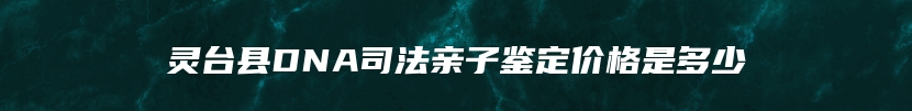 灵台县DNA司法亲子鉴定价格是多少