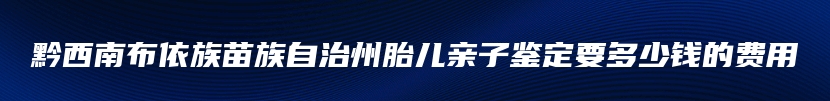 黔西南布依族苗族自治州胎儿亲子鉴定要多少钱的费用