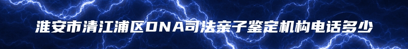 淮安市清江浦区DNA司法亲子鉴定机构电话多少