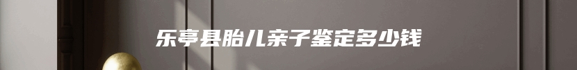 乐亭县胎儿亲子鉴定多少钱